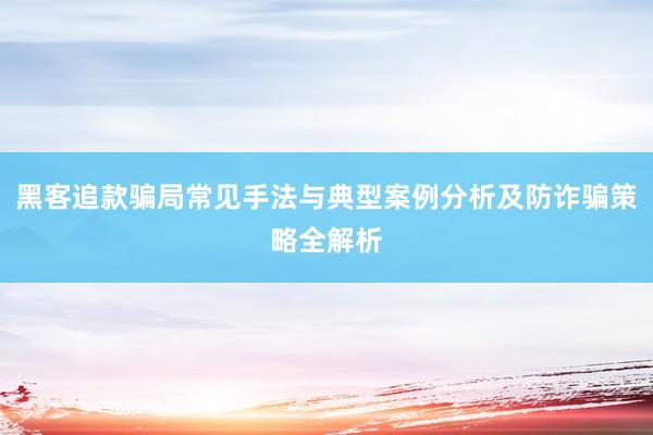 黑客追款骗局常见手法与典型案例分析及防诈骗策略全解析