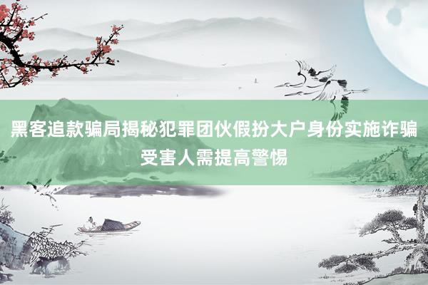 黑客追款骗局揭秘犯罪团伙假扮大户身份实施诈骗受害人需提高警惕