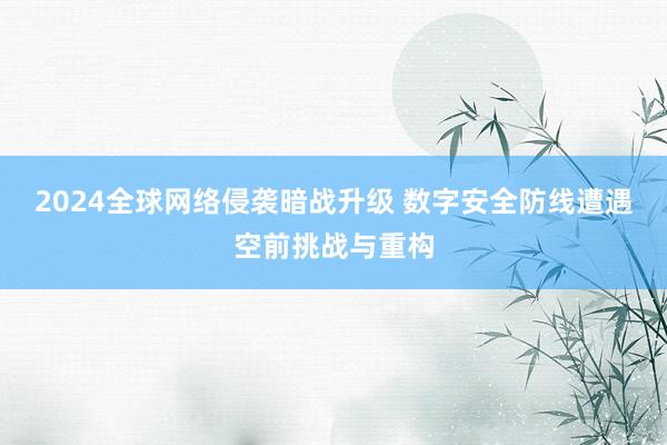 2024全球网络侵袭暗战升级 数字安全防线遭遇空前挑战与重构