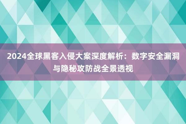 2024全球黑客入侵大案深度解析：数字安全漏洞与隐秘攻防战全景透视