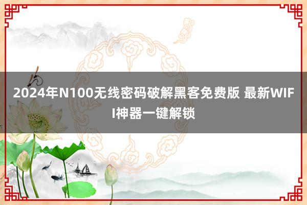 2024年N100无线密码破解黑客免费版 最新WIFI神器一键解锁