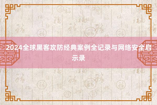 2024全球黑客攻防经典案例全记录与网络安全启示录
