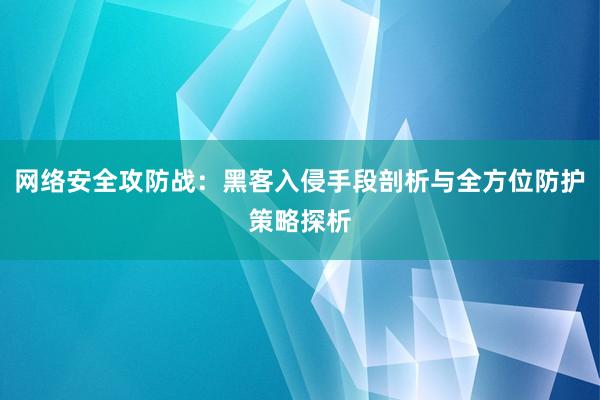 网络安全攻防战：黑客入侵手段剖析与全方位防护策略探析