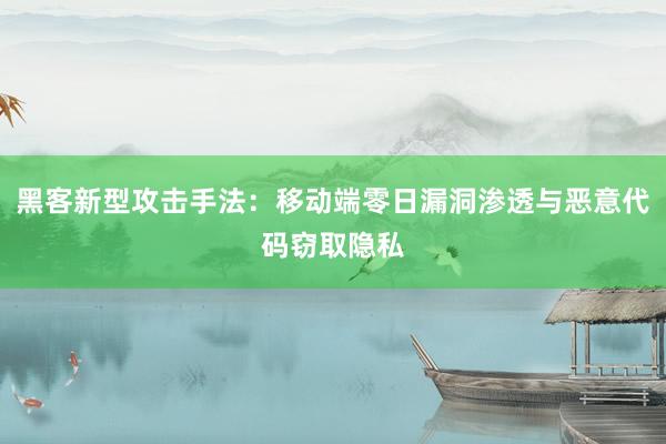 黑客新型攻击手法：移动端零日漏洞渗透与恶意代码窃取隐私