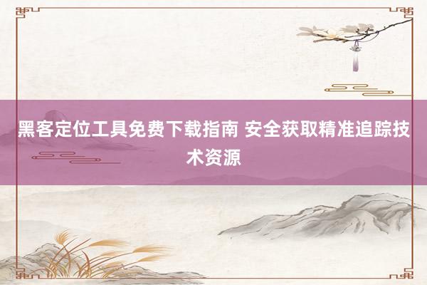 黑客定位工具免费下载指南 安全获取精准追踪技术资源