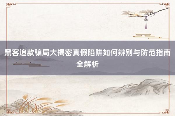 黑客追款骗局大揭密真假陷阱如何辨别与防范指南全解析