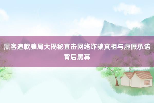黑客追款骗局大揭秘直击网络诈骗真相与虚假承诺背后黑幕