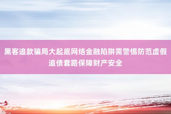 黑客追款骗局大起底网络金融陷阱需警惕防范虚假追债套路保障财产安全