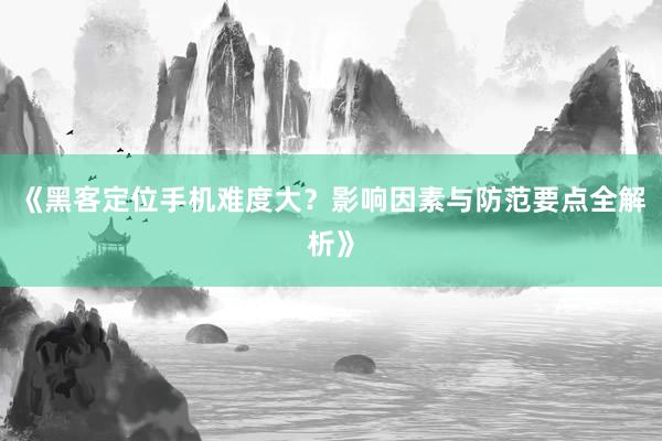 《黑客定位手机难度大？影响因素与防范要点全解析》