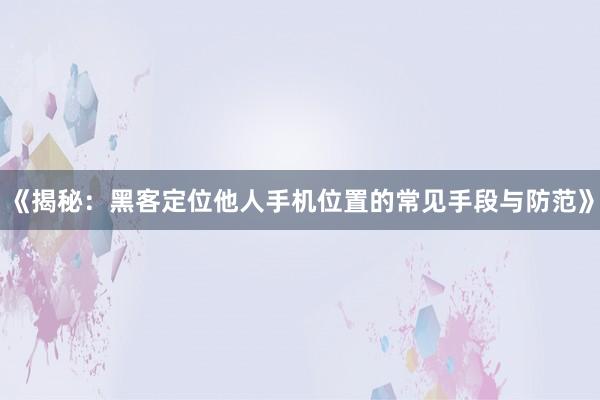 《揭秘：黑客定位他人手机位置的常见手段与防范》